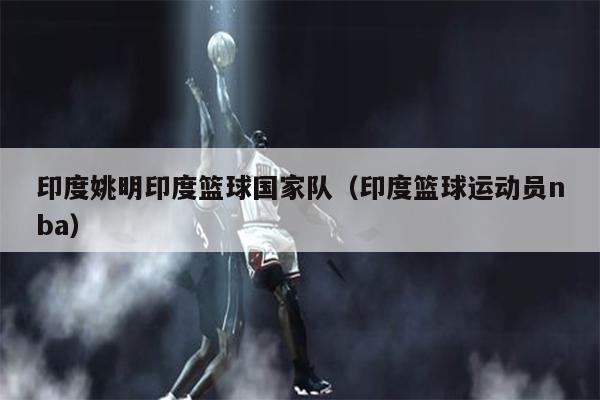 印度姚明印度篮球国家队（印度篮球运动员nba）