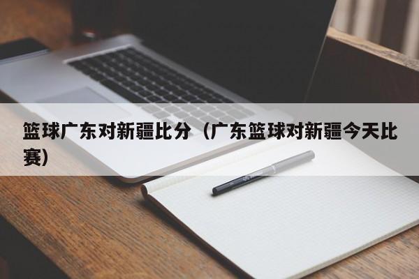 篮球广东对新疆比分（广东篮球对新疆今天比赛）