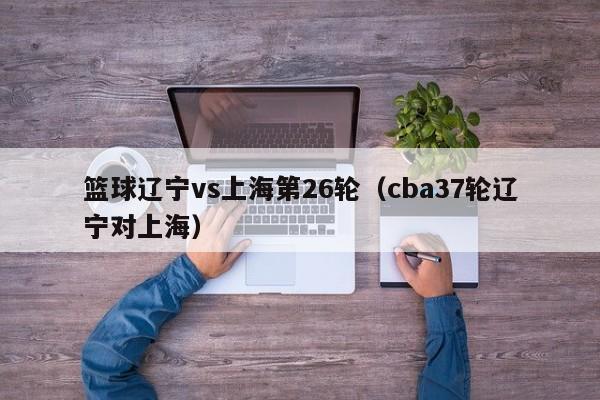 篮球辽宁vs上海第26轮（cba37轮辽宁对上海）