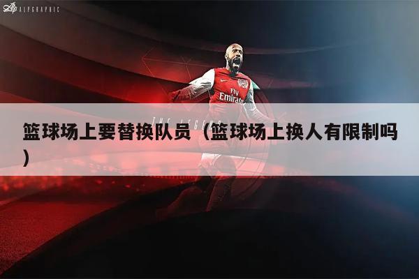 篮球场上要替换队员（篮球场上换人有限制吗）