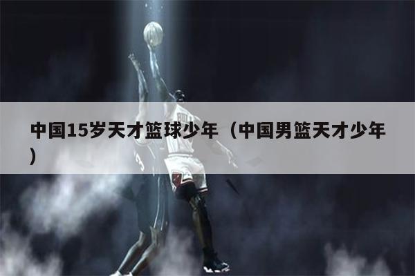 中国15岁天才篮球少年（中国男篮天才少年）
