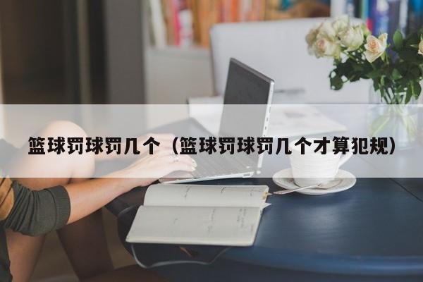 篮球罚球罚几个（篮球罚球罚几个才算犯规）