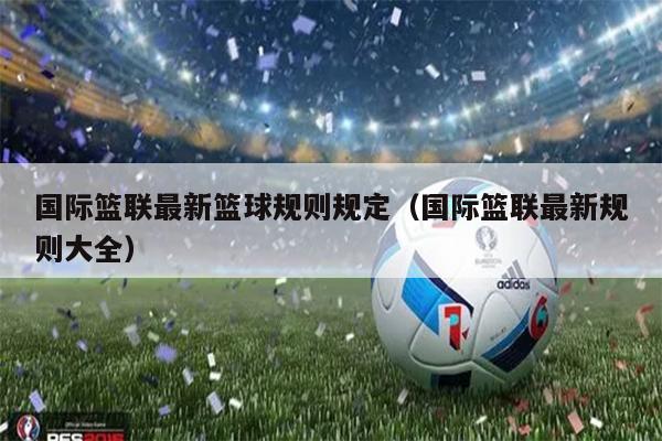 国际篮联最新篮球规则规定（国际篮联最新规则大全）
