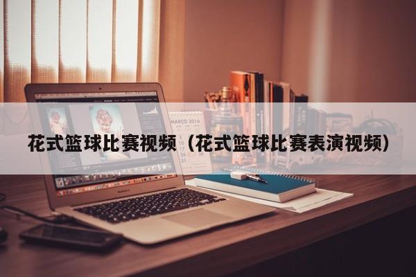 花式篮球比赛视频（花式篮球比赛表演视频）