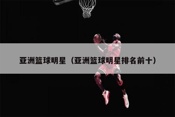 亚洲篮球明星（亚洲篮球明星排名前十）