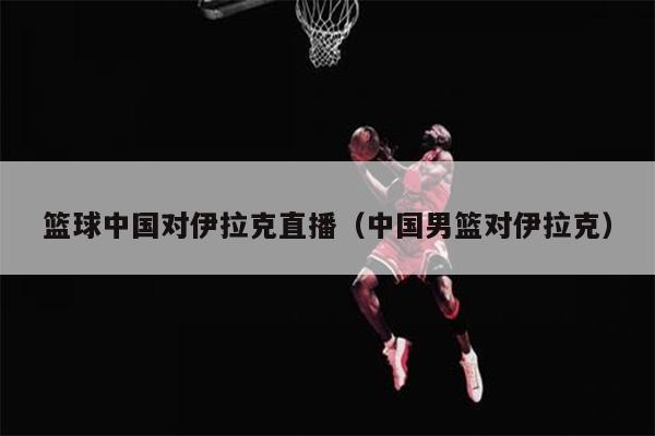 篮球中国对伊拉克直播（中国男篮对伊拉克）