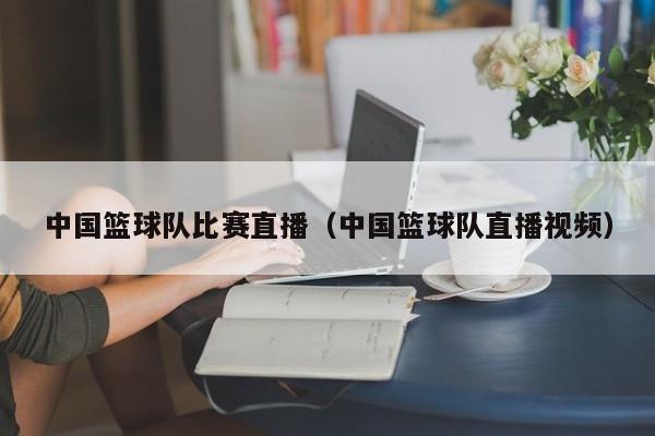 中国篮球队比赛直播（中国篮球队直播视频）