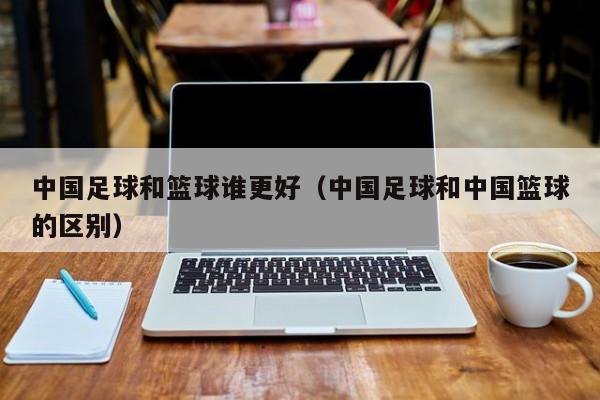 中国足球和篮球谁更好（中国足球和中国篮球的区别）