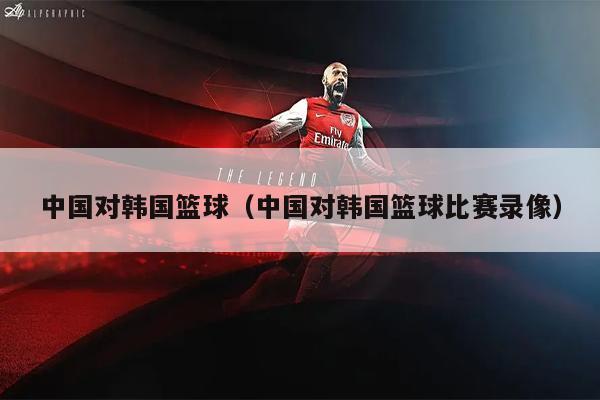 中国对韩国篮球（中国对韩国篮球比赛录像）