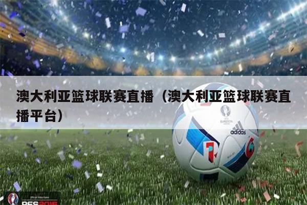 澳大利亚篮球联赛直播（澳大利亚篮球联赛直播平台）