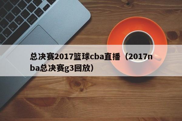 总决赛2017篮球cba直播（2017nba总决赛g3回放）