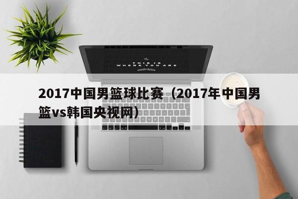 2017中国男篮球比赛（2017年中国男篮vs韩国央视网）