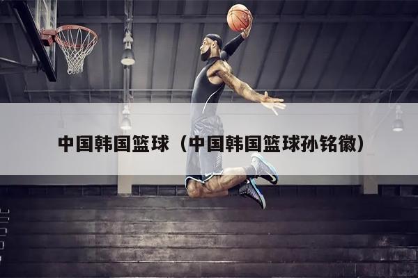 中国韩国篮球（中国韩国篮球孙铭徽）