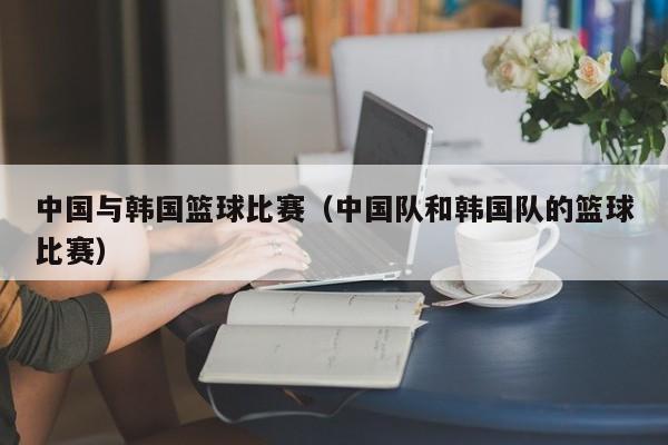 中国与韩国篮球比赛（中国队和韩国队的篮球比赛）