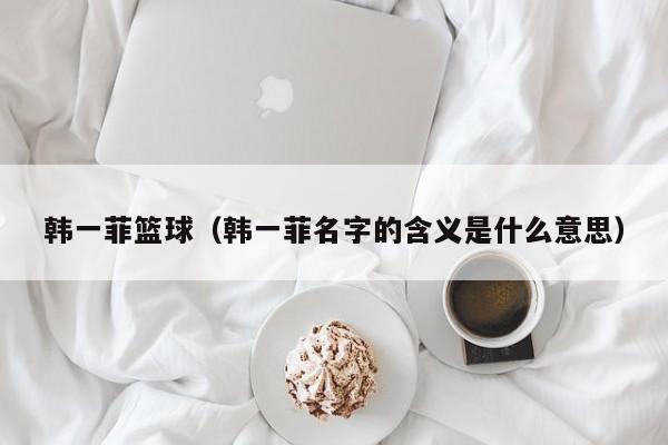 韩一菲篮球（韩一菲名字的含义是什么意思）