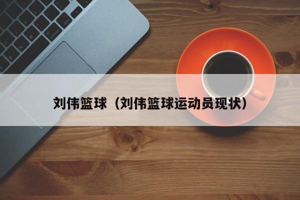 刘伟篮球（刘伟篮球运动员现状）