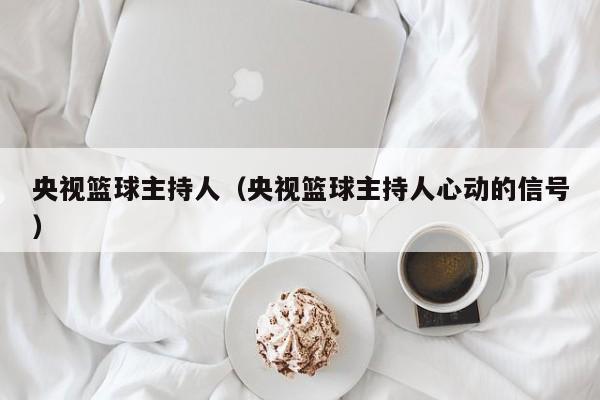 央视篮球主持人（央视篮球主持人心动的信号）
