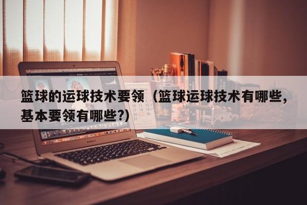 篮球的运球技术要领（篮球运球技术有哪些,基本要领有哪些?）