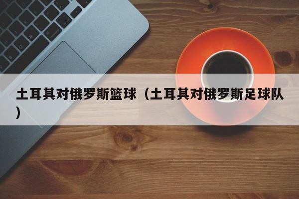 土耳其对俄罗斯篮球（土耳其对俄罗斯足球队）