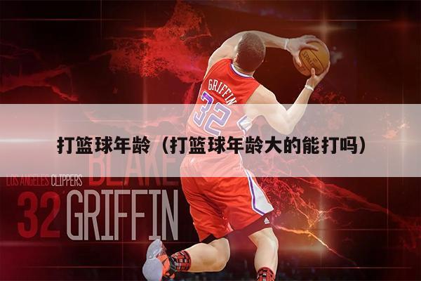 打篮球年龄（打篮球年龄大的能打吗）