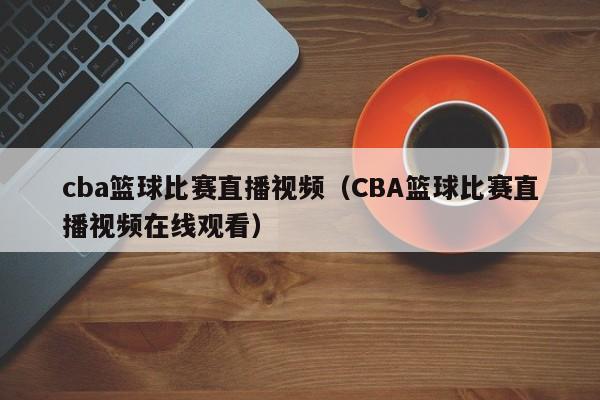 cba篮球比赛直播视频（CBA篮球比赛直播视频在线观看）