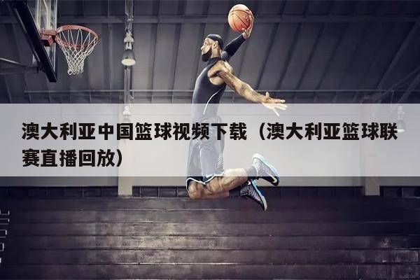 澳大利亚中国篮球视频下载（澳大利亚篮球联赛直播回放）