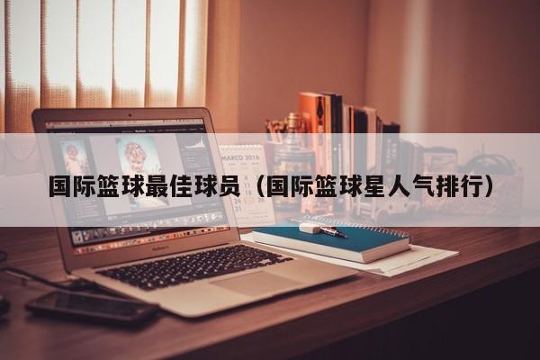 国际篮球最佳球员（国际篮球星人气排行）
