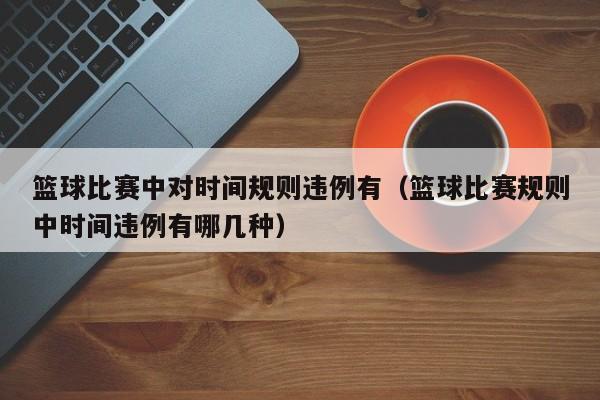 篮球比赛中对时间规则违例有（篮球比赛规则中时间违例有哪几种）