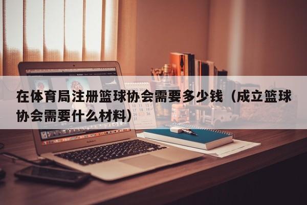 在体育局注册篮球协会需要多少钱（成立篮球协会需要什么材料）