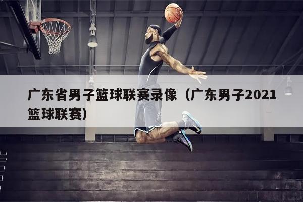 广东省男子篮球联赛录像（广东男子2021篮球联赛）