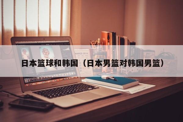 日本篮球和韩国（日本男篮对韩国男篮）