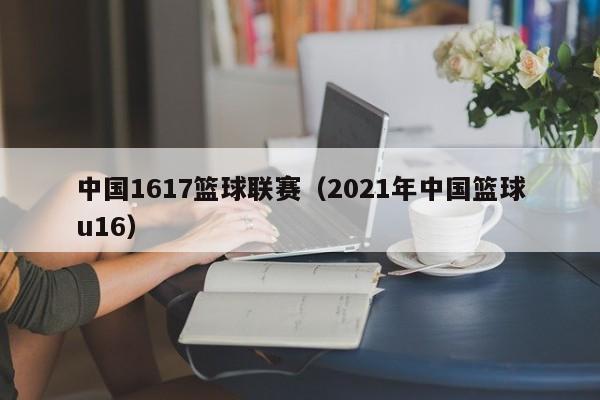 中国1617篮球联赛（2021年中国篮球u16）