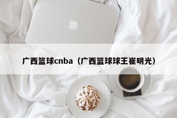 广西篮球cnba（广西篮球球王崔明光）