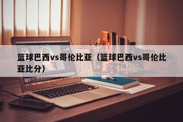 篮球巴西vs哥伦比亚（篮球巴西vs哥伦比亚比分）