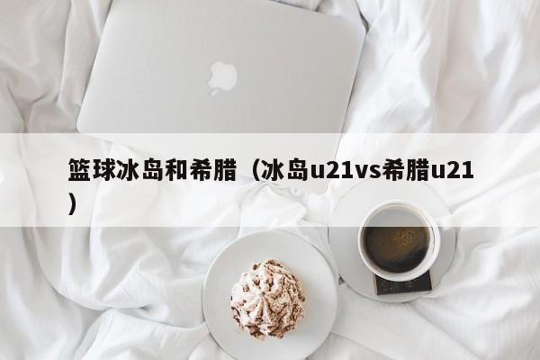 篮球冰岛和希腊（冰岛u21vs希腊u21）
