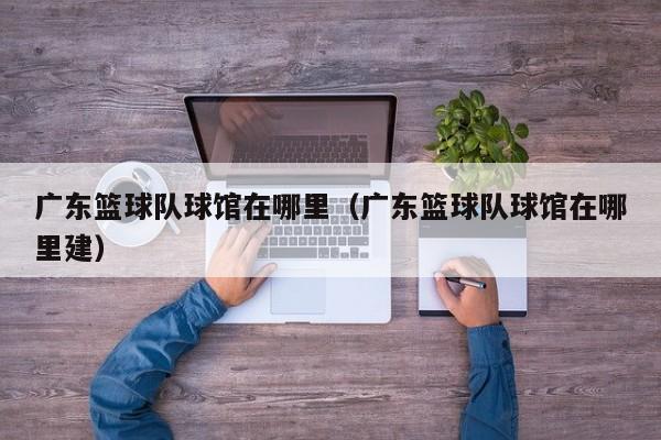 广东篮球队球馆在哪里（广东篮球队球馆在哪里建）