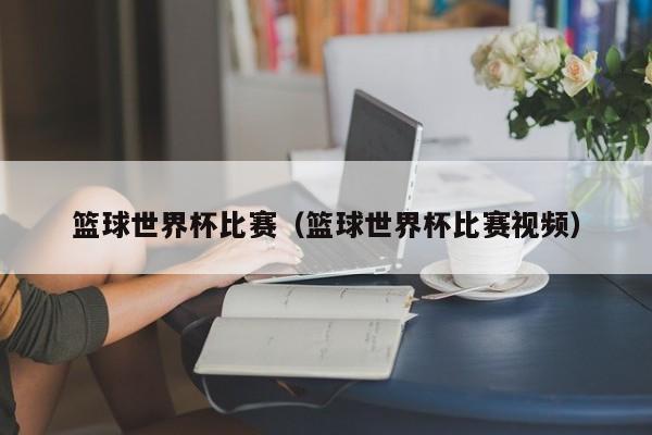 篮球世界杯比赛（篮球世界杯比赛视频）