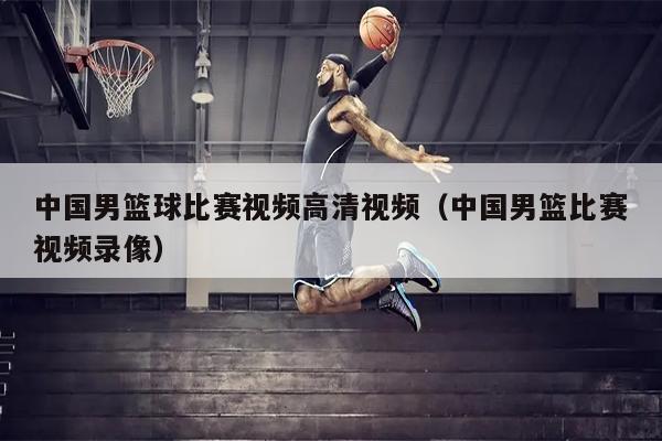 中国男篮球比赛视频高清视频（中国男篮比赛视频录像）