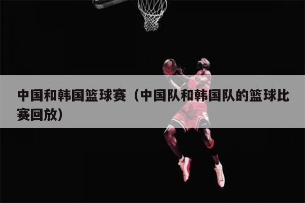 中国和韩国篮球赛（中国队和韩国队的篮球比赛回放）