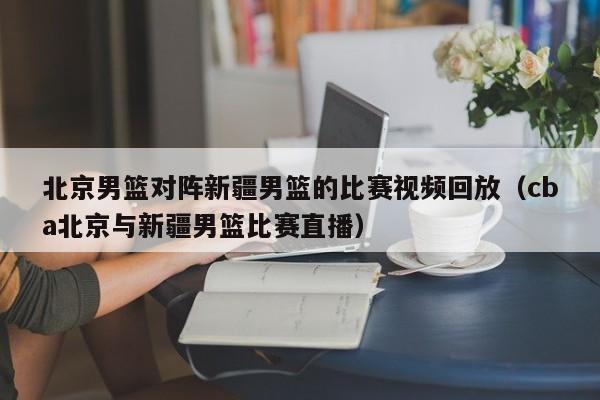 北京男篮对阵新疆男篮的比赛视频回放（cba北京与新疆男篮比赛直播）