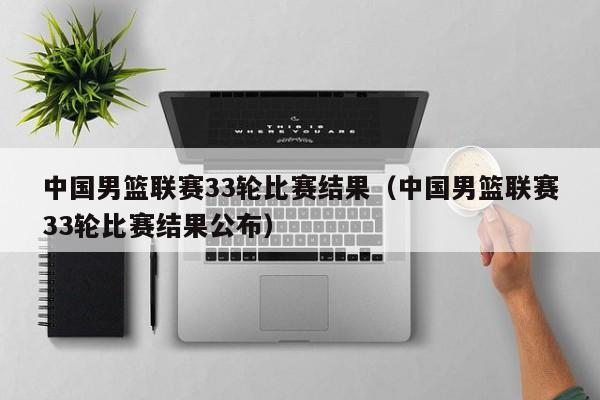 中国男篮联赛33轮比赛结果（中国男篮联赛33轮比赛结果公布）
