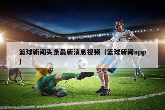 篮球新闻头条最新消息视频（篮球新闻app）