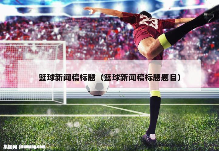篮球新闻稿标题（篮球新闻稿标题题目）