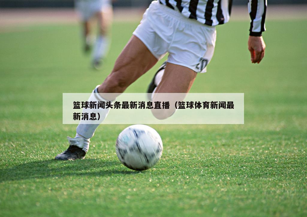 篮球新闻头条最新消息直播（篮球体育新闻最新消息）
