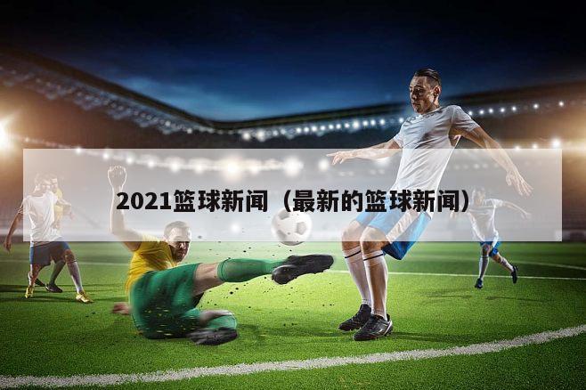 2021篮球新闻（最新的篮球新闻）
