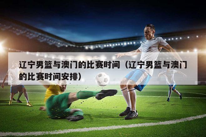辽宁男篮与澳门的比赛时间（辽宁男篮与澳门的比赛时间安排）