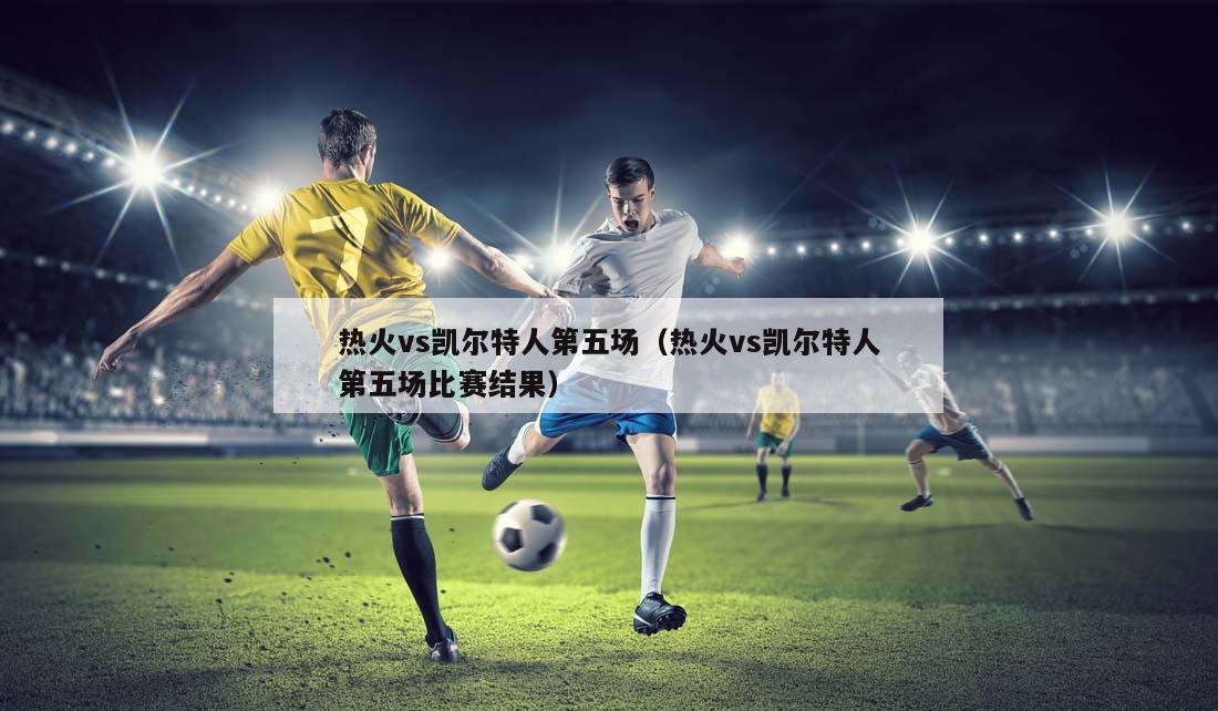 热火vs凯尔特人第五场（热火vs凯尔特人第五场比赛结果）