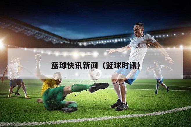 篮球快讯新闻（篮球时讯）