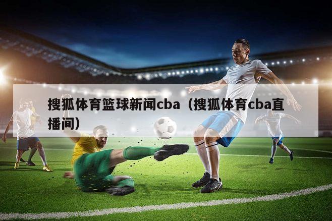 搜狐体育篮球新闻cba（搜狐体育cba直播间）