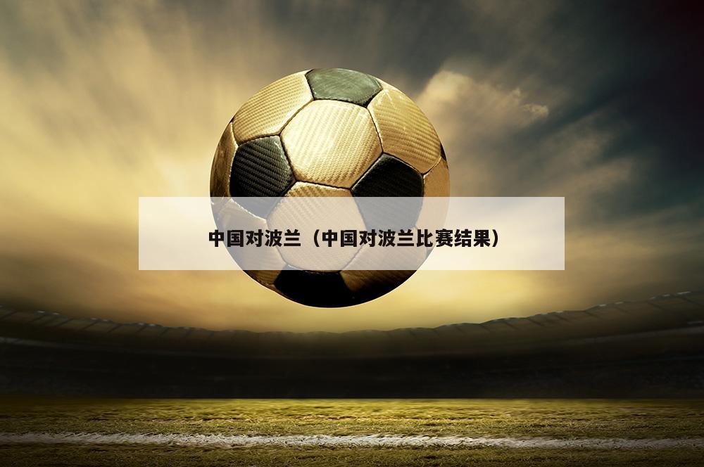 中国对波兰（中国对波兰比赛结果）